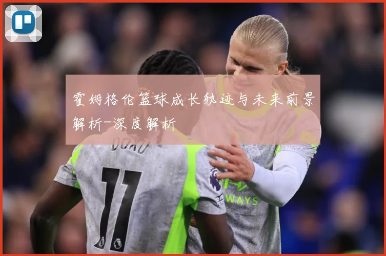霍姆格伦篮球成长轨迹与未来前景解析-深度解析
