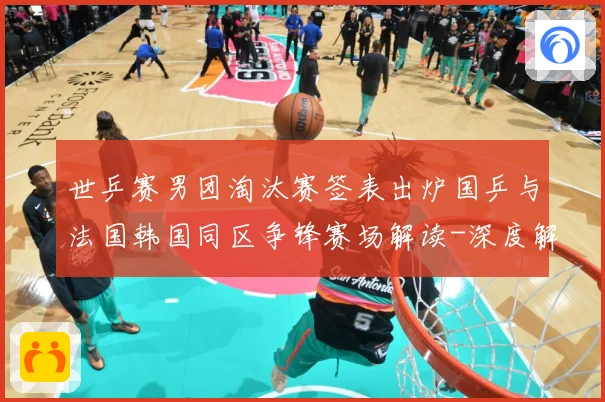 世乒赛男团淘汰赛签表出炉国乒与法国韩国同区争锋赛场解读-深度解析
