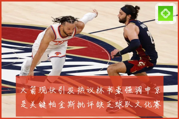 火箭现状引发热议林书豪强调申京是关键帕金斯批评缺乏球队文化赛场复盘-深度解析