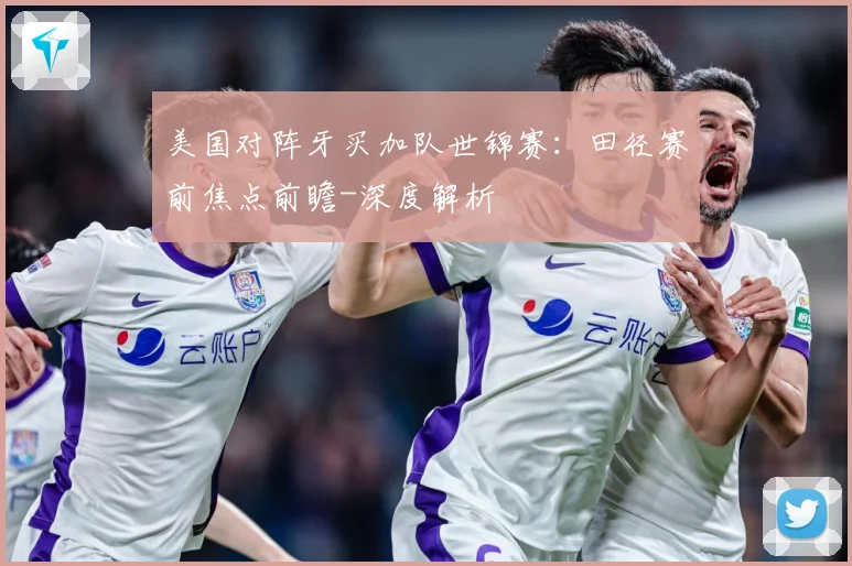美国对阵牙买加队世锦赛：田径赛前焦点前瞻-深度解析