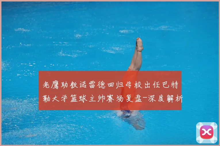 老鹰助教诺雷德回归母校出任巴特勒大学篮球主帅赛场复盘-深度解析
