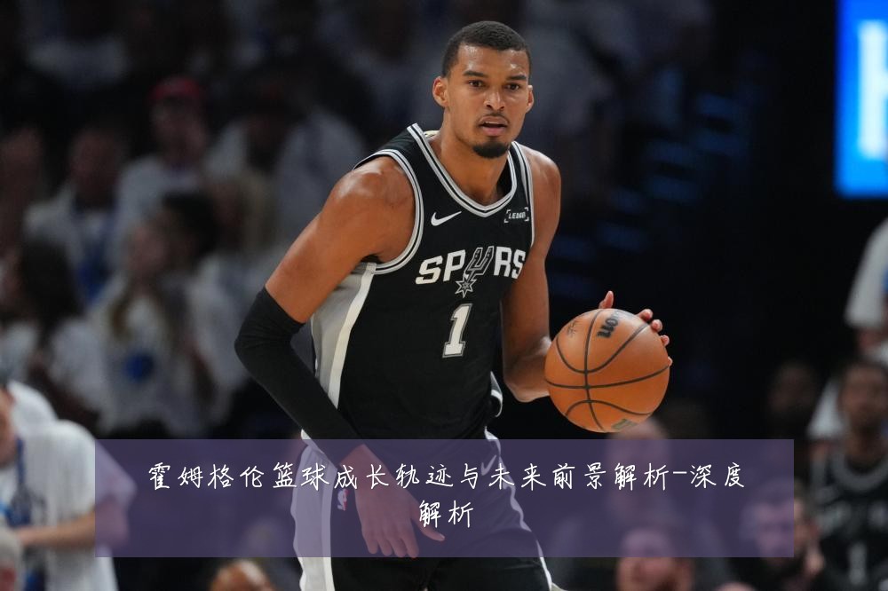 霍姆格伦篮球成长轨迹与未来前景解析-深度解析